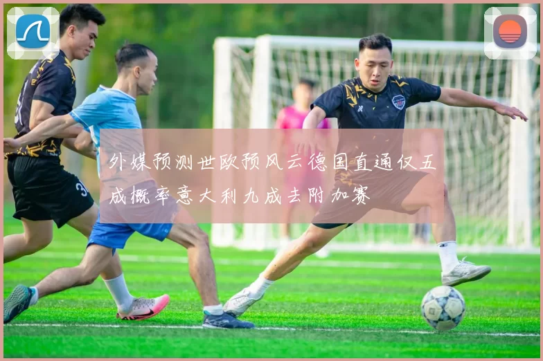 外媒预测世欧预风云德国直通仅五成概率意大利九成去附加赛